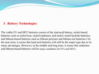 3 . Battery Technologies
The viable EV and HEV batteries consist of the lead-acid battery, nickel-based
batteries such as nickel/iron, nickel/cadmium, and nickel–metal hydride batteries,
and lithium-based batteries such as lithium polymer and lithium-ion batteries.3 In
the near term, it seems that lead-acid batteries will still be the major type due to its
many advantages. However, in the middle and long term, it seems that cadmium-
and lithium-based batteries will be major candidates for EVs and HEVs.
 