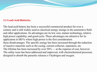 3.1 Lead-Acid Batteries
The lead-acid battery has been a successful commercial product for over a
century and is still widely used as electrical energy storage in the automotive field
and other applications. Its advantages are its low cost, mature technology, relative
high power capability, and good cycle. These advantages are attractive for its
application in HEVs where high power is the first consideration.
these disadvantages. The specific energy has been increased through the reduction
of inactive materials such as the casing, current collector, separators, etc.
The lifetime has been increased by over 50% — at the expense of cost, however.
The safety issue has been addressed and improved, with electrochemical processes
designed to absorb the parasitic releases o f hydrogen and oxygen.
 