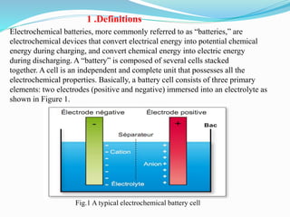 Electrochemical batteries, more commonly referred to as “batteries,” are
electrochemical devices that convert electrical energy into potential chemical
energy during charging, and convert chemical energy into electric energy
during discharging. A “battery” is composed of several cells stacked
together. A cell is an independent and complete unit that possesses all the
electrochemical properties. Basically, a battery cell consists of three primary
elements: two electrodes (positive and negative) immersed into an electrolyte as
shown in Figure 1.
Fig.1 A typical electrochemical battery cell
1 .Definitions
 