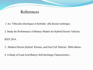 References
1. les Véhicules électriques et hybrides alfa dossier technique .
2. Study the Performance of Battery Models for Hybrid Electric Vehicles
IEEE 2014 .
3 . Modern Electric,Hybrid Electric, and Fuel Cell Vehicles 2004 edition .
4. A Study of Lead Acid Battery Self-discharge Characteristics .
 