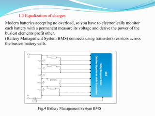 Modern batteries accepting no overload, so you have to electronically monitor
each battery with a permanent measure its voltage and derive the power of the
busiest elements profit other.
(Battery Management System BMS) connects using transistors resistors across
the busiest battery cells.
1.3 Equalization of charges
Fig.4 Battery Management System BMS
 
