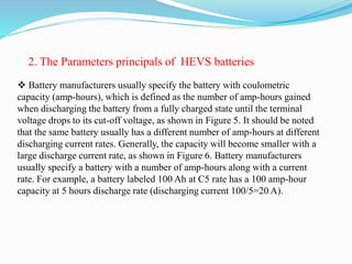  Battery manufacturers usually specify the battery with coulometric
capacity (amp-hours), which is defined as the number of amp-hours gained
when discharging the battery from a fully charged state until the terminal
voltage drops to its cut-off voltage, as shown in Figure 5. It should be noted
that the same battery usually has a different number of amp-hours at different
discharging current rates. Generally, the capacity will become smaller with a
large discharge current rate, as shown in Figure 6. Battery manufacturers
usually specify a battery with a number of amp-hours along with a current
rate. For example, a battery labeled 100 Ah at C5 rate has a 100 amp-hour
capacity at 5 hours discharge rate (discharging current 100/5=20 A).
2. The Parameters principals of HEVS batteries
 