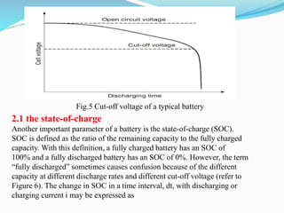 2.1 the state-of-charge
Another important parameter of a battery is the state-of-charge (SOC).
SOC is defined as the ratio of the remaining capacity to the fully charged
capacity. With this definition, a fully charged battery has an SOC of
100% and a fully discharged battery has an SOC of 0%. However, the term
“fully discharged” sometimes causes confusion because of the different
capacity at different discharge rates and different cut-off voltage (refer to
Figure 6). The change in SOC in a time interval, dt, with discharging or
charging current i may be expressed as
Fig.5 Cut-off voltage of a typical battery
 