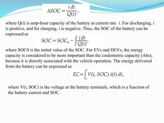 where Q(i) is amp-hour capacity of the battery at current rate i. For discharging, i
is positive, and for charging, i is negative. Thus, the SOC of the battery can be
expressed as
where SOC0 is the initial value of the SOC. For EVs and HEVs, the energy
capacity is considered to be more important than the coulometric capacity (Ahs),
because it is directly associated with the vehicle operation. The energy delivered
from the battery can be expressed as
where V(i, SOC) is the voltage at the battery terminals, which is a function of
the battery current and SOC.
 
