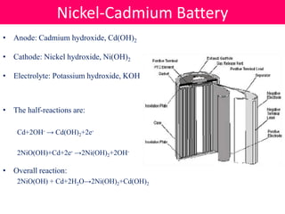• Anode: Cadmium hydroxide, Cd(OH)2
• Cathode: Nickel hydroxide, Ni(OH)2
• Electrolyte: Potassium hydroxide, KOH
• The half-reactions are:
Cd+2OH- → Cd(OH)2+2e-
2NiO(OH)+Cd+2e- →2Ni(OH)2+2OH-
• Overall reaction:
2NiO(OH) + Cd+2H2O→2Ni(OH)2+Cd(OH)2
Nickel-Cadmium Battery
 