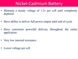 • Maintain a steady voltage of 1.2v per cell until completely
depleted
• Have ability to deliver full power output until end of cycle
• Have consistent powerful delivery throughout the entire
application
• Very low internal resistance
• Lower voltage per cell
Nickel-Cadmium Battery
 