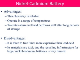 • Advantages:
– This chemistry is reliable
– Operate in a range of temperatures
– Tolerates abuse well and performs well after long periods
of storage
• Disadvantages:
– It is three to five times more expensive than lead-acid
– Its materials are toxic and the recycling infrastructure for
larger nickel-cadmium batteries is very limited
Nickel-Cadmium Battery
 