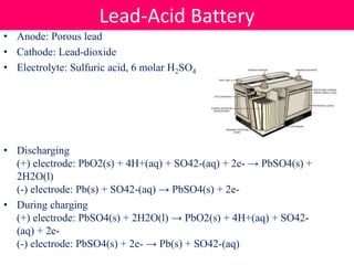 • Anode: Porous lead
• Cathode: Lead-dioxide
• Electrolyte: Sulfuric acid, 6 molar H2SO4
• Discharging
(+) electrode: PbO2(s) + 4H+(aq) + SO42-(aq) + 2e- → PbSO4(s) +
2H2O(l)
(-) electrode: Pb(s) + SO42-(aq) → PbSO4(s) + 2e-
• During charging
(+) electrode: PbSO4(s) + 2H2O(l) → PbO2(s) + 4H+(aq) + SO42-
(aq) + 2e-
(-) electrode: PbSO4(s) + 2e- → Pb(s) + SO42-(aq)
Lead-Acid Battery
 