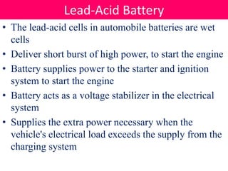 • The lead-acid cells in automobile batteries are wet
cells
• Deliver short burst of high power, to start the engine
• Battery supplies power to the starter and ignition
system to start the engine
• Battery acts as a voltage stabilizer in the electrical
system
• Supplies the extra power necessary when the
vehicle's electrical load exceeds the supply from the
charging system
Lead-Acid Battery
 