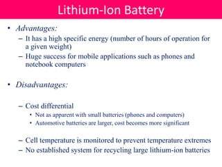 • Advantages:
– It has a high specific energy (number of hours of operation for
a given weight)
– Huge success for mobile applications such as phones and
notebook computers
• Disadvantages:
– Cost differential
• Not as apparent with small batteries (phones and computers)
• Automotive batteries are larger, cost becomes more significant
– Cell temperature is monitored to prevent temperature extremes
– No established system for recycling large lithium-ion batteries
Lithium-Ion Battery
 