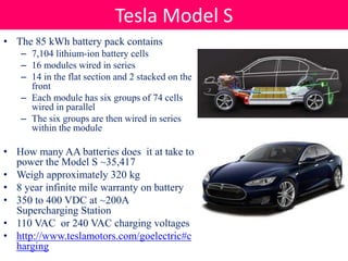 • The 85 kWh battery pack contains
– 7,104 lithium-ion battery cells
– 16 modules wired in series
– 14 in the flat section and 2 stacked on the
front
– Each module has six groups of 74 cells
wired in parallel
– The six groups are then wired in series
within the module
• How many AA batteries does it at take to
power the Model S ~35,417
• Weigh approximately 320 kg
• 8 year infinite mile warranty on battery
• 350 to 400 VDC at ~200A
Supercharging Station
• 110 VAC or 240 VAC charging voltages
• http://www.teslamotors.com/goelectric#c
harging
Tesla Model S
 