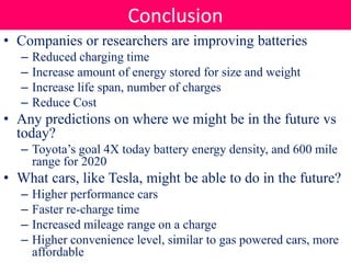 • Companies or researchers are improving batteries
– Reduced charging time
– Increase amount of energy stored for size and weight
– Increase life span, number of charges
– Reduce Cost
• Any predictions on where we might be in the future vs
today?
– Toyota’s goal 4X today battery energy density, and 600 mile
range for 2020
• What cars, like Tesla, might be able to do in the future?
– Higher performance cars
– Faster re-charge time
– Increased mileage range on a charge
– Higher convenience level, similar to gas powered cars, more
affordable
Conclusion
 