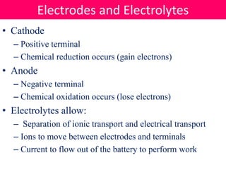 • Cathode
– Positive terminal
– Chemical reduction occurs (gain electrons)
• Anode
– Negative terminal
– Chemical oxidation occurs (lose electrons)
• Electrolytes allow:
– Separation of ionic transport and electrical transport
– Ions to move between electrodes and terminals
– Current to flow out of the battery to perform work
Electrodes and Electrolytes
 