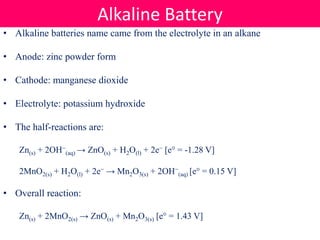 • Alkaline batteries name came from the electrolyte in an alkane
• Anode: zinc powder form
• Cathode: manganese dioxide
• Electrolyte: potassium hydroxide
• The half-reactions are:
Zn(s) + 2OH−
(aq) → ZnO(s) + H2O(l) + 2e− [e° = -1.28 V]
2MnO2(s) + H2O(l) + 2e− → Mn2O3(s) + 2OH−
(aq) [e° = 0.15 V]
• Overall reaction:
Zn(s) + 2MnO2(s) → ZnO(s) + Mn2O3(s) [e° = 1.43 V]
Alkaline Battery
 