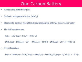 • Anode: zinc metal body (Zn)
• Cathode: manganese dioxide (MnO2)
• Electrolyte: paste of zinc chloride and ammonium chloride dissolved in water
• The half-reactions are:
Zn(s) → Zn2+(aq) + 2e- [e° = -0.763 V]
2NH4
+(aq) + 2MnO2(s) + 2e- → Mn2O3(s) + H2O(l) + 2NH3(aq) + 2Cl- [e° = 0.50 V]
• Overall reaction:
Zn(s) + 2MnO2(s) + 2NH4Cl(aq) → Mn2O3(s) + Zn(NH3)2Cl2 (aq) + H2O(l) [e° = 1.3 V]a
Zinc-Carbon Battery
 
