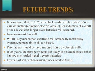 FUTURE TRENDS:
 It is assumed that till 2020 all vehicles sold will be hybrid of one
kind or another(complete electric vehicle).For reduction of overall
price a lower cost longer lived batteries will required.
 Increase use of fuel cell.
 Within 10 years carbon electrode will replace by metal alloy
systems, perhaps tin or silicon based.
 Pure metals should be used in some liquid electrolyte cells.
 In 25 years, the storage systems are likely to be sealed black boxes
i.e: low cost sealed metal-oxygen batteries.
 Lower cost ion exchange membranes need to found.
 