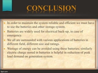 CONCLUSION
 In order to maintain the system reliable and efficient we must have
to use the batteries and other storage system.
 Batteries are widely used for electrical back-up, in case of
emergency.
 We all are surrounded with various applications of batteries in
different field, different size and ratings.
 Wastage of energy can be avoided using these batteries; similarly
electric charge stored in batteries is helpful in reduction of peak
load demand on generation system.
 