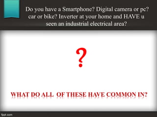 Do you have a Smartphone? Digital camera or pc?
car or bike? Inverter at your home and HAVE u
seen an industrial electrical area?
WHAT DO ALL OF THESE HAVE COMMON IN?
?
 