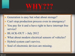 WHY???
 Generation is easy but what about storage?
 Can't stop production process even in emergency!
 You pay for it and u have right to have interrupt free
service!
 BLACK-OUT :- July 2012
 What about modern electrical sensors of vehicles?
 Hybrid system can't survive.
 Soul of electronic devices are missing.
 
