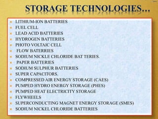 STORAGE TECHNOLOGIES…
 LITHIUM-ION BATTERIES
 FUEL CELL
 LEAD ACID BATTERIES
 HYDROGEN BATTERIES
 PHOTO VOLTAIC CELL
 FLOW BATERRIES
 SODIUM NICKLE CHLORIDE BAT TERIES.
 PAPER BATTERIES
 SODIUM SULPHUR BATTERIES
 SUPER CAPACITORS.
 COMPRESSED AIR ENERGY STORAGE (CAES)
 PUMPED HYDRO ENERGY STORAGE (PHES)
 PUMPED HEAT ELECTRICITY STORAGE
 FLYWHEELS
 SUPERCONDUCTING MAGNET ENERGY STORAGE (SMES)
 SODIUM NICKEL CHLORIDE BATTERIES
 