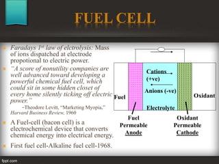 FUEL CELL
 Faradays 1st law of elctrolysis: Mass
of ions dispatched at electrode
propotional to electric power.
 “A score of nonutility companies are
well advanced toward developing a
powerful chemical fuel cell, which
could sit in some hidden closet of
every home silently ticking off electric
power.”
-Theodore Levitt, “Marketing Myopia,”
Harvard Business Review, 1960
 A Fuel-cell (bacon cell) is a
electrochemical device that converts
chemical energy into electrical energy.
 First fuel cell-Alkaline fuel cell-1968.
Fuel
Permeable
Anode
Electrolyte
Oxidant
Permeable
Cathode
Fuel Oxidant
Cations
(+ve)
Anions (-ve)
 