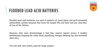 FLOODED LEAD ACID BATTERIES
Flooded lead acid batteries are used in majority of stand alone and grid connected
photovoltaic systems because they have the longest life and least cost per amp-hour
of any of the choices.
However, their main disadvantage is that they require regular (every 3 months)
maintenance (topping the water level, equalizing charges, keeping top and terminals
clean etc.).
Two volt cells were mainly used for large systems.
 