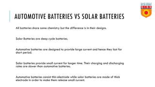 AUTOMOTIVE BATTERIES VS SOLAR BATTERIES
All batteries share same chemistry but the difference is in their designs.
Solar Batteries are deep cycle batteries.
Automotive batteries are designed to provide large current and hence they last for
short period.
Solar batteries provide small current for longer time. Their charging and discharging
rates are slower than automotive batteries.
Automotive batteries consist thin electrode while solar batteries are made of thick
electrode in order to make them release small current.
 