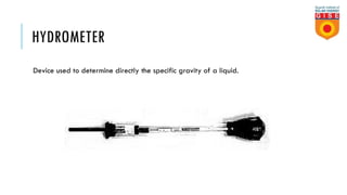 HYDROMETER
Device used to determine directly the specific gravity of a liquid.
 