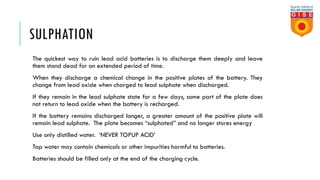 SULPHATION
The quickest way to ruin lead acid batteries is to discharge them deeply and leave
them stand dead for an extended period of time.
When they discharge a chemical change in the positive plates of the battery. They
change from lead oxide when charged to lead sulphate when discharged.
If they remain in the lead sulphate state for a few days, some part of the plate does
not return to lead oxide when the battery is recharged.
If the battery remains discharged longer, a greater amount of the positive plate will
remain lead sulphate. The plate becomes “sulphated” and no longer stores energy
Use only distilled water. ‘NEVER TOPUP ACID’
Tap water may contain chemicals or other impurities harmful to batteries.
Batteries should be filled only at the end of the charging cycle.
 