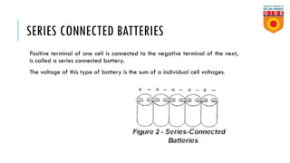 SERIES CONNECTED BATTERIES
Positive terminal of one cell is connected to the negative terminal of the next,
is called a series connected battery.
The voltage of this type of battery is the sum of a individual cell voltages.
 