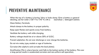 PREVENTIVE MAINTENANCE
When the top of a battery is having “dirty or looks damp. Give a battery a general
cleaning, use hot water (130° F to 170° F) with a neutralizer / detergent solution.
Clean Battery Terminals.
Attach clamps to the battery in proper polarity.
Keep open flames and sparks away from battery.
Ventilate the battery well while charging.
Battery voltage should be at or above 50% of S.O.C.
Prevent sulphation. Do not over discharge or over charge the batteries.
Do not mix make, type, models or age of batteries.
Corrosion (the sulphuric acid corrodes the lead plates).
Stratification (This is where heavier acid falls to the bottom section of the battery. This over
a long period results in accelerated corrosion and non-uniform cell operation).
 
