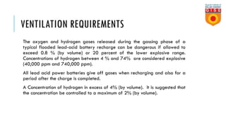 VENTILATION REQUIREMENTS
The oxygen and hydrogen gases released during the gassing phase of a
typical flooded lead-acid battery recharge can be dangerous if allowed to
exceed 0.8 % (by volume) or 20 percent of the lower explosive range.
Concentrations of hydrogen between 4 % and 74% are considered explosive
(40,000 ppm and 740,000 ppm).
All lead acid power batteries give off gases when recharging and also for a
period after the charge is completed.
A Concentration of hydrogen in excess of 4% (by volume). It is suggested that
the concentration be controlled to a maximum of 2% (by volume).
 