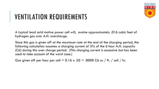 VENTILATION REQUIREMENTS
A typical lead acid motive power cell will, evolve approximately .016 cubic feet of
hydrogen gas over A.H. overcharge.
Since this gas is given off at the maximum rate at the end of the charging period, the
following calculation assumes a charging current of 5% of the 6 hour A.H. capacity
(C6) during this over charge period. (This charging current is excessive but has been
used to take account of the worst case.)
Gas given off per hour per cell = 0.16 x .05 = .0008 C6 cu / ft. / cell / hr.
 
