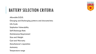 BATTERY SELECTION CRITERIA
Allowable D.O.D.
Charging and Discharging patterns and characteristics
Life Cycle
Sulphation Vulnerability
Self-Discharge Rate
Maintenance Requirement
Size and Weight
Cost and Warranty
Manufacturer’s reputation
Autonomy
Temperature range
 