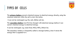 TYPES OF CELLS
The primary battery converts chemical energy to electrical energy directly, using the
chemical materials within the cell to start the action.
It can not be recharged e.g. Dry cell, Alkline cell etc.
The secondary battery must first be charged with electrical energy before it can
convert chemical energy to electrical energy.
It can be recharged. e.g. Lead Acid, NiCd, NiFe, Lithium Ion.
The secondary battery is frequently called a storage battery, since it stores the
energy that is supplied to it.
 