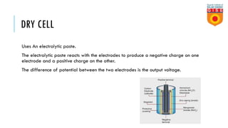 DRY CELL
Uses An electrolytic paste.
The electrolytic paste reacts with the electrodes to produce a negative charge on one
electrode and a positive charge on the other.
The difference of potential between the two electrodes is the output voltage.
 
