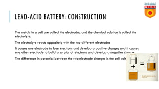 LEAD-ACID BATTERY: CONSTRUCTION
The metals in a cell are called the electrodes, and the chemical solution is called the
electrolyte.
The electrolyte reacts oppositely with the two different electrodes
It causes one electrode to lose electrons and develop a positive charge; and it causes
one other electrode to build a surplus of electrons and develop a negative charge.
The difference in potential between the two electrode charges is the cell voltage.
 
