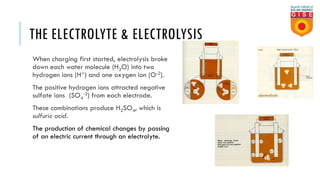 THE ELECTROLYTE & ELECTROLYSIS
When charging first started, electrolysis broke
down each water molecule (H2O) into two
hydrogen ions (H+) and one oxygen ion (O-2).
The positive hydrogen ions attracted negative
sulfate ions (SO4
-2) from each electrode.
These combinations produce H2SO4, which is
sulfuric acid.
The production of chemical changes by passing
of an electric current through an electrolyte.
 