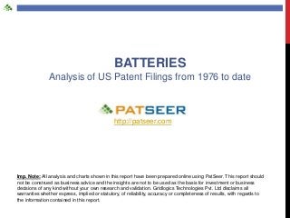 BATTERIES
Analysis of US Patent Filings from 1976 to date

http://patseer.com

Imp. Note: All analysis and charts shown in this report have been prepared online using PatSeer. This report should
not be construed as business advice and the insights are not to be used as the basis for investment or business
decisions of any kind without your own research and validation. Gridlogics Technologies Pvt. Ltd disclaims all
warranties whether express, implied or statutory, of reliability, accuracy or completeness of results, with regards to
the information contained in this report.

 