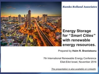 Prepared by Haim R. Branisteanu
7th International Renewable Energy Conference
Eilat-Eilot Israel, November 2016
The presentation is also available on LinkedIn
Ramko Rolland Associates
Energy Storage
for “Smart Cities”
with renewable
energy resources.
 