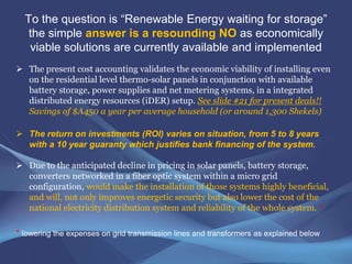 Some venues for storage of energy in their various forms are:
• Electrochemical energy usually in batteries with various chemistries
• Electrostatic energy usually in modern super capacitors which are
catching up in storage
• Calorific or heat energy storage taking advantage of the latent heat of
salts or other materials including metal oxides, sand, gravel, stones
• The use of solar panel excess heat storage for HVAC application
• Potential gravitational energy storage, similar to pumped hydro for
long term storage.
There are two basic principles to take into account in renewable energy
storage systems:
(i) simplicity and
(ii) abundance of raw materials to achieve competitive cost and volumetric
weight per kwh of storage which differs from system to system.
 