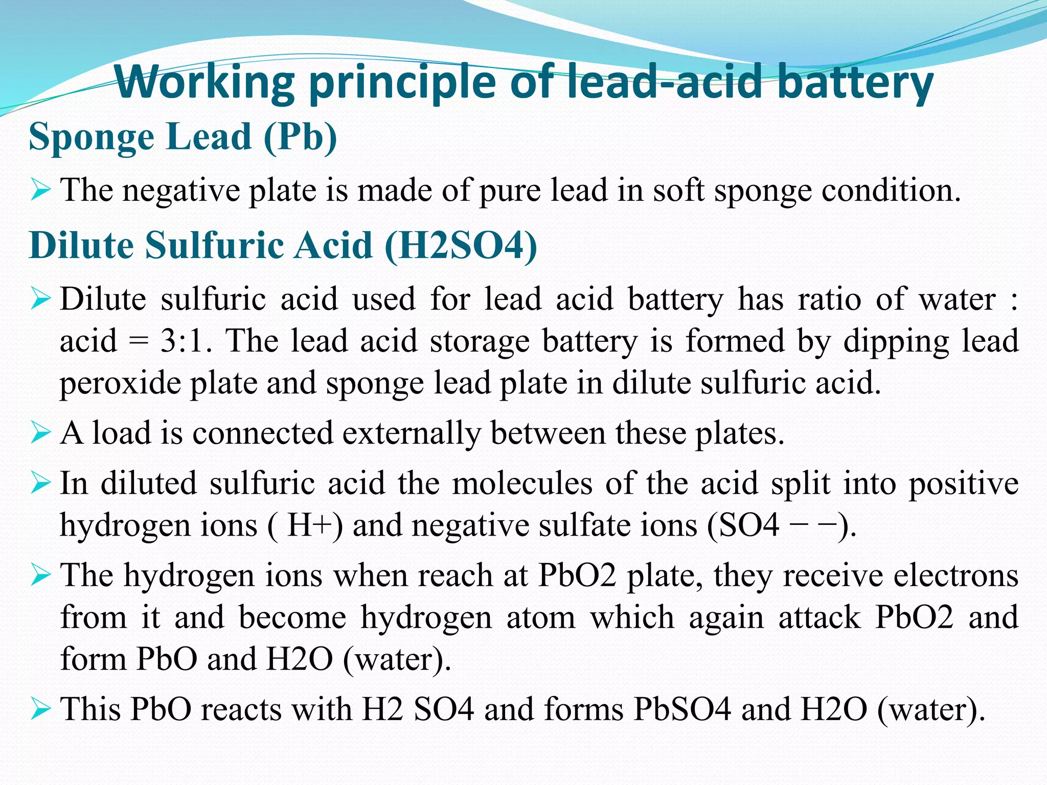 Working principle of lead-acid battery
Sponge Lead (Pb)
 The negative plate is made of pure lead in soft sponge condition.
Dilute Sulfuric Acid (H2SO4)
 Dilute sulfuric acid used for lead acid battery has ratio of water :
acid = 3:1. The lead acid storage battery is formed by dipping lead
peroxide plate and sponge lead plate in dilute sulfuric acid.
 A load is connected externally between these plates.
 In diluted sulfuric acid the molecules of the acid split into positive
hydrogen ions ( H+) and negative sulfate ions (SO4 − −).
 The hydrogen ions when reach at PbO2 plate, they receive electrons
from it and become hydrogen atom which again attack PbO2 and
form PbO and H2O (water).
 This PbO reacts with H2 SO4 and forms PbSO4 and H2O (water).
 