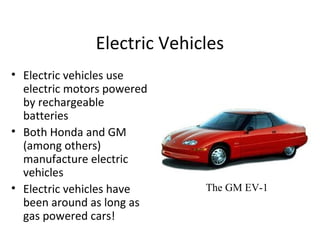 Electric Vehicles
• Electric vehicles use
electric motors powered
by rechargeable
batteries
• Both Honda and GM
(among others)
manufacture electric
vehicles
• Electric vehicles have
been around as long as
gas powered cars!
The GM EV-1
 