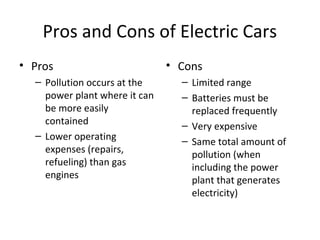 Pros and Cons of Electric Cars
• Pros
– Pollution occurs at the
power plant where it can
be more easily
contained
– Lower operating
expenses (repairs,
refueling) than gas
engines
• Cons
– Limited range
– Batteries must be
replaced frequently
– Very expensive
– Same total amount of
pollution (when
including the power
plant that generates
electricity)
 