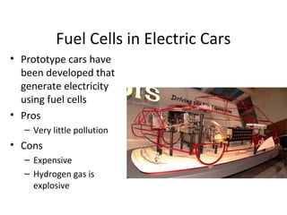 Fuel Cells in Electric Cars
• Prototype cars have
been developed that
generate electricity
using fuel cells
• Pros
– Very little pollution
• Cons
– Expensive
– Hydrogen gas is
explosive
 