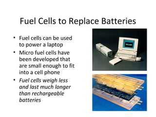 Fuel Cells to Replace Batteries
• Fuel cells can be used
to power a laptop
• Micro fuel cells have
been developed that
are small enough to fit
into a cell phone
• Fuel cells weigh less
and last much longer
than rechargeable
batteries
 