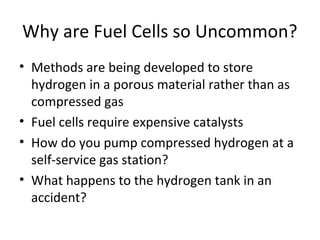 Why are Fuel Cells so Uncommon?
• Methods are being developed to store
hydrogen in a porous material rather than as
compressed gas
• Fuel cells require expensive catalysts
• How do you pump compressed hydrogen at a
self-service gas station?
• What happens to the hydrogen tank in an
accident?
 