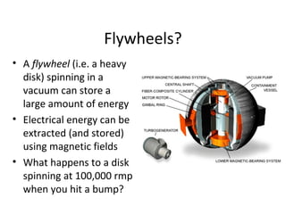 Flywheels?
• A flywheel (i.e. a heavy
disk) spinning in a
vacuum can store a
large amount of energy
• Electrical energy can be
extracted (and stored)
using magnetic fields
• What happens to a disk
spinning at 100,000 rmp
when you hit a bump?
 