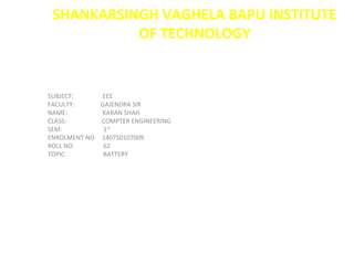 SHANKARSINGH VAGHELA BAPU INSTITUTE
OF TECHNOLOGY
SUBJECT: EEE
FACULTY: GAJENDRA SIR
NAME: KARAN SHAH
CLASS: COMPTER ENGINEERING
SEM: 1ST
ENROLMENT NO 140750107009
ROLL NO: 62
TOPIC: BATTERY
 