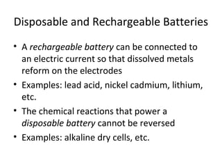 Disposable and Rechargeable Batteries
• A rechargeable battery can be connected to
an electric current so that dissolved metals
reform on the electrodes
• Examples: lead acid, nickel cadmium, lithium,
etc.
• The chemical reactions that power a
disposable battery cannot be reversed
• Examples: alkaline dry cells, etc.
 